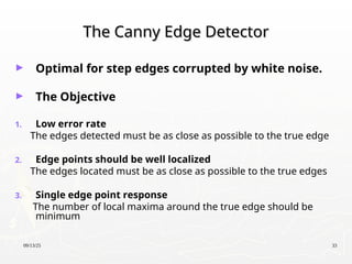 09/13/25 33
The Canny Edge Detector
The Canny Edge Detector
► Optimal for step edges corrupted by white noise.
► The Objective
1. Low error rate
The edges detected must be as close as possible to the true edge
2. Edge points should be well localized
The edges located must be as close as possible to the true edges
3. Single edge point response
The number of local maxima around the true edge should be
minimum
 