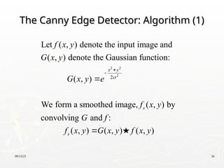 09/13/25 34
The Canny Edge Detector: Algorithm (1)
The Canny Edge Detector: Algorithm (1)
2 2
2
2
Let ( , ) denote the input image and
( , ) denote the Gaussian function:
( , )
We form a smoothed image, ( , ) by
convolving and :
( , ) ( , ) ( , )
x y
s
s
f x y
G x y
G x y e
f x y
G f
f x y G x y f x y





 