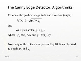 09/13/25 35
The Canny Edge Detector: Algorithm(2)
The Canny Edge Detector: Algorithm(2)
2 2
Compute the gradient magnitude and direction (angle):
( , )
and
( , ) arctan( / )
where / and /
Note: any of the filter mask pairs in Fig.10.14 can be u
x y
y x
x s y s
M x y g g
x y g g
g f x g f y

 

   
sed
to obtain and
x y
g g
 