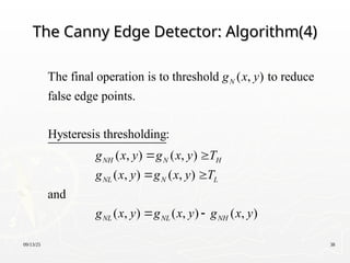 09/13/25 38
The Canny Edge Detector: Algorithm(4)
The Canny Edge Detector: Algorithm(4)
The final operation is to threshold ( , ) to reduce
false edge points.
Hysteresis thresholding:
( , ) ( , )
( , ) ( , )
and
( , ) ( ,
N
NH N H
NL N L
NL NL
g x y
g x y g x y T
g x y g x y T
g x y g x
 
 
 ) ( , )
NH
y g x y

 