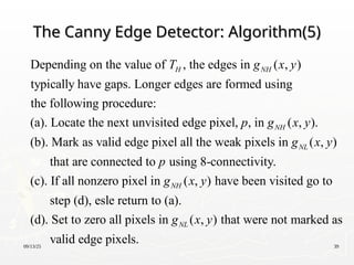 09/13/25 39
The Canny Edge Detector: Algorithm(5)
The Canny Edge Detector: Algorithm(5)
Depending on the value of , the edges in ( , )
typically have gaps. Longer edges are formed using
the following procedure:
(a). Locate the next unvisited edge pixel, , in ( , ).
(b). Mark as vali
H NH
NH
T g x y
p g x y
d edge pixel all the weak pixels in ( , )
that are connected to using 8-connectivity.
(c). If all nonzero pixel in ( , ) have been visited go to
step (d), esle return to (a).
(d). Set
NL
NH
g x y
p
g x y
to zero all pixels in ( , ) that were not marked as
valid edge pixels.
NL
g x y
 