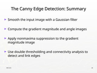 09/13/25 40
The Canny Edge Detection: Summary
The Canny Edge Detection: Summary
► Smooth the input image with a Gaussian filter
► Compute the gradient magnitude and angle images
► Apply nonmaxima suppression to the gradient
magnitude image
► Use double thresholding and connectivity analysis to
detect and link edges
 