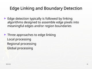 09/13/25 45
Edge Linking and Boundary Detection
Edge Linking and Boundary Detection
► Edge detection typically is followed by linking
algorithms designed to assemble edge pixels into
meaningful edges and/or region boundaries
► Three approaches to edge linking
Local processing
Regional processing
Global processing
 