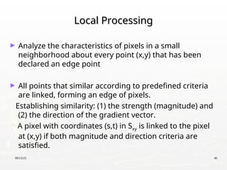 09/13/25 46
Local Processing
Local Processing
► Analyze the characteristics of pixels in a small
neighborhood about every point (x,y) that has been
declared an edge point
► All points that similar according to predefined criteria
are linked, forming an edge of pixels.
Establishing similarity: (1) the strength (magnitude) and
(2) the direction of the gradient vector.
A pixel with coordinates (s,t) in Sxy is linked to the pixel
at (x,y) if both magnitude and direction criteria are
satisfied.
 