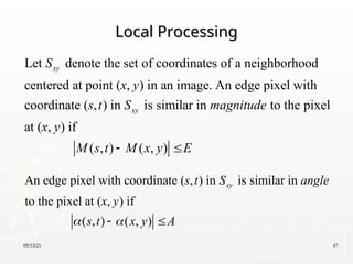 09/13/25 47
Local Processing
Local Processing
Let denote the set of coordinates of a neighborhood
centered at point ( , ) in an image. An edge pixel with
coordinate ( , ) in is similar in to the pixel
at ( , ) if
( ,
xy
xy
S
x y
s t S magnitude
x y
M s ) ( , )
t M x y E
 
An edge pixel with coordinate ( , ) in is similar in
to the pixel at ( , ) if
( , ) ( , )
xy
s t S angle
x y
s t x y A
 
 
 