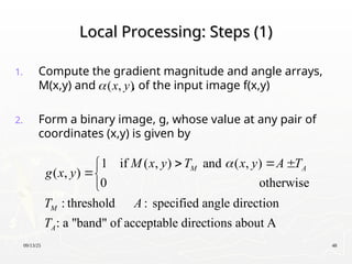 09/13/25 48
Local Processing: Steps (1)
Local Processing: Steps (1)
1. Compute the gradient magnitude and angle arrays,
M(x,y) and , of the input image f(x,y)
2. Form a binary image, g, whose value at any pair of
coordinates (x,y) is given by
( , )
x y

1 if ( , ) and ( , )
( , )
0 otherwise
: threshold : specified angle direction
: a "band" of acceptable directions about A
M A
M
A
M x y T x y A T
g x y
T A
T

  



 