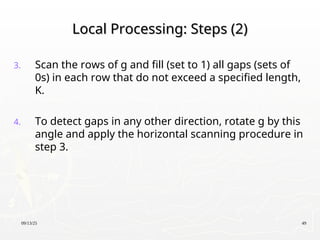 09/13/25 49
Local Processing: Steps (2)
Local Processing: Steps (2)
3. Scan the rows of g and fill (set to 1) all gaps (sets of
0s) in each row that do not exceed a specified length,
K.
4. To detect gaps in any other direction, rotate g by this
angle and apply the horizontal scanning procedure in
step 3.
 