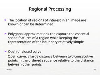 09/13/25 51
Regional Processing
Regional Processing
► The location of regions of interest in an image are
known or can be determined
► Polygonal approximations can capture the essential
shape features of a region while keeping the
representation of the boundary relatively simple
► Open or closed curve
Open curve: a large distance between two consecutive
points in the ordered sequence relative to the distance
between other points
 