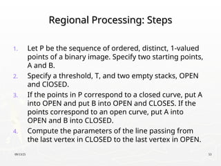 09/13/25 53
Regional Processing: Steps
Regional Processing: Steps
1. Let P be the sequence of ordered, distinct, 1-valued
points of a binary image. Specify two starting points,
A and B.
2. Specify a threshold, T, and two empty stacks, OPEN
and ClOSED.
3. If the points in P correspond to a closed curve, put A
into OPEN and put B into OPEN and CLOSES. If the
points correspond to an open curve, put A into
OPEN and B into CLOSED.
4. Compute the parameters of the line passing from
the last vertex in CLOSED to the last vertex in OPEN.
 