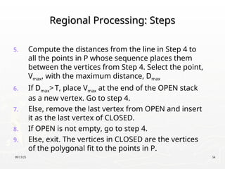 09/13/25 54
Regional Processing: Steps
Regional Processing: Steps
5. Compute the distances from the line in Step 4 to
all the points in P whose sequence places them
between the vertices from Step 4. Select the point,
Vmax, with the maximum distance, Dmax
6. If Dmax> T, place Vmax at the end of the OPEN stack
as a new vertex. Go to step 4.
7. Else, remove the last vertex from OPEN and insert
it as the last vertex of CLOSED.
8. If OPEN is not empty, go to step 4.
9. Else, exit. The vertices in CLOSED are the vertices
of the polygonal fit to the points in P.
 