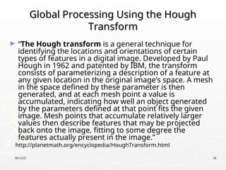 09/13/25 58
Global Processing Using the Hough
Global Processing Using the Hough
Transform
Transform
► “The Hough transform is a general technique for
identifying the locations and orientations of certain
types of features in a digital image. Developed by Paul
Hough in 1962 and patented by IBM, the transform
consists of parameterizing a description of a feature at
any given location in the original image’s space. A mesh
in the space defined by these parameter is then
generated, and at each mesh point a value is
accumulated, indicating how well an object generated
by the parameters defined at that point fits the given
image. Mesh points that accumulate relatively larger
values then describe features that may be projected
back onto the image, fitting to some degree the
features actually present in the image.”
http://planetmath.org/encyclopedia/HoughTransform.html
 