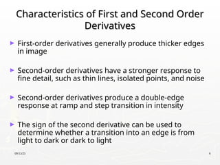 09/13/25 6
Characteristics of First and Second Order
Characteristics of First and Second Order
Derivatives
Derivatives
► First-order derivatives generally produce thicker edges
in image
► Second-order derivatives have a stronger response to
fine detail, such as thin lines, isolated points, and noise
► Second-order derivatives produce a double-edge
response at ramp and step transition in intensity
► The sign of the second derivative can be used to
determine whether a transition into an edge is from
light to dark or dark to light
 