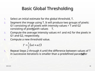 09/13/25 68
Basic Global Thresholding
Basic Global Thresholding
1. Select an initial estimate for the global threshold, T.
2. Segment the image using T. It will produce two groups of pixels:
G1 consisting of all pixels with intensity values > T and G2
consisting of pixels with values T.
3. Compute the average intensity values m1 and m2 for the pixels in
G1 and G2, respectively.
4. Compute a new threshold value.
5. Repeat Steps 2 through 4 until the difference between values of T
in successive iterations is smaller than a predefined parameter
.

T

 
1
1 2
2
T m m
 
 