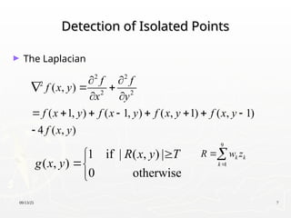 09/13/25 7
Detection of Isolated Points
Detection of Isolated Points
► The Laplacian
2 2
2
2 2
( , )
( 1, ) ( 1, ) ( , 1) ( , 1)
4 ( , )
f f
f x y
x y
f x y f x y f x y f x y
f x y
 
  
 
       

1 if | ( , ) |
( , )
0 otherwise
R x y T
g x y




9
1
k k
k
R w z


 