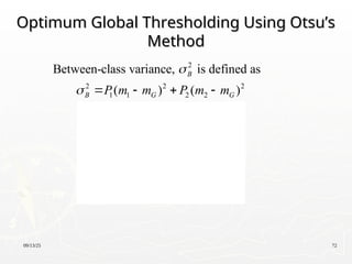 09/13/25 72
Optimum Global Thresholding Using Otsu’s
Optimum Global Thresholding Using Otsu’s
Method
Method
 
 
2
2 2 2
1 1 2 2
2
1 2 1 2
2
1 1 1
1 1
2
1
1 1
Between-class variance, is defined as
( ) ( )
= ( )
=
(1 )
=
(1 )
B
B G G
G
G
P m m P m m
PP m m
m P m P
P P
m P m
P P

    





 