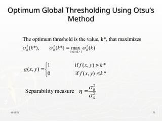 09/13/25 73
Optimum Global Thresholding Using Otsu’s
Optimum Global Thresholding Using Otsu’s
Method
Method
2 2 2
0 1
The optimum threshold is the value, k*, that maximizes
( *), ( *) max ( )
B B B
k L
k k k
  
  

1 if ( , ) *
( , )
0 if ( , ) *
f x y k
g x y
f x y k





2
2
Separability measure B
G




 