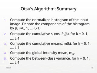 09/13/25 74
Otsu’s Algorithm: Summary
Otsu’s Algorithm: Summary
1. Compute the normalized histogram of the input
image. Denote the components of the histogram
by pi, i=0, 1, …, L-1.
2. Compute the cumulative sums, P1(k), for k = 0, 1,
…, L-1.
3. Compute the cumulative means, m(k), for k = 0, 1,
…, L-1.
4. Compute the global intensity mean, mG.
5. Compute the between-class variance, for k = 0, 1,
…, L-1.
 