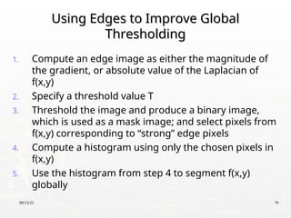 09/13/25 79
Using Edges to Improve Global
Using Edges to Improve Global
Thresholding
Thresholding
1. Compute an edge image as either the magnitude of
the gradient, or absolute value of the Laplacian of
f(x,y)
2. Specify a threshold value T
3. Threshold the image and produce a binary image,
which is used as a mask image; and select pixels from
f(x,y) corresponding to “strong” edge pixels
4. Compute a histogram using only the chosen pixels in
f(x,y)
5. Use the histogram from step 4 to segment f(x,y)
globally
 