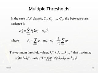 09/13/25 82
Multiple Thresholds
Multiple Thresholds
 
1 2
2
2
1
In the case of classes, , , ..., , the between-class
variance is
1
where and
k k
K
K
B k k G
k
k i k i
i C i C
k
K C C C
P m m
P p m ip
P


 
 
 

 
1 2 1
2 2
1 2 1 1 2 1
0 1
The optimum threshold values, *, *, ..., * that maximize
( *, *, ..., *) max ( , , ..., )
K
B K B K
k L
k k k
k k k k k k
 

 
  

 