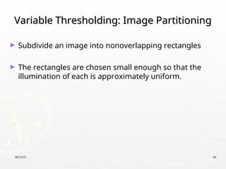 09/13/25 84
Variable Thresholding: Image Partitioning
Variable Thresholding: Image Partitioning
► Subdivide an image into nonoverlapping rectangles
► The rectangles are chosen small enough so that the
illumination of each is approximately uniform.
 