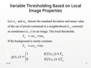 09/13/25 87
Variable Thresholding Based on Local
Variable Thresholding Based on Local
Image Properties
Image Properties
Let and denote the standard deviation and mean value
of the set of pixels contained in a neighborhood , centered
at coordinates ( , ) in an image. The local thresholds,
xy xy
xy
xy
m
S
x y
T

If the background is nearly constant,
xy xy
xy xy
a bm
T a bm


 
 
1 if ( , )
( , )
0 if ( , )
xy
xy
f x y T
g x y
f x y T





 
