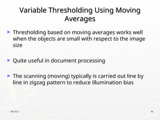 09/13/25 90
Variable Thresholding Using Moving
Variable Thresholding Using Moving
Averages
Averages
► Thresholding based on moving averages works well
when the objects are small with respect to the image
size
► Quite useful in document processing
► The scanning (moving) typically is carried out line by
line in zigzag pattern to reduce illumination bias
 