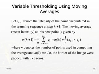 09/13/25 91
Variable Thresholding Using Moving
Variable Thresholding Using Moving
Averages
Averages
1
1
2
Let denote the intensity of the point encountered in
the scanning sequence at step 1. The moving average
(mean intensity) at this new point is given by
1 1
( 1) ( ) (
k
k
i
i k n
z
k
m k z m k
n n


  

   
 1
1
)
where denotes the number of points used in computing
the average and (1) / , the border of the image were
padded with -1 zeros.
k k
z z
n
m z n
n
 

 