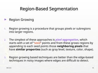 09/13/25 95
Region-Based Segmentation
Region-Based Segmentation
► Region Growing
1. Region growing is a procedure that groups pixels or subregions
into larger regions.
2. The simplest of these approaches is pixel aggregation, which
starts with a set of “seed” points and from these grows regions by
appending to each seed points those neighboring pixels that
have similar properties (such as gray level, texture, color, shape).
3. Region growing based techniques are better than the edge-based
techniques in noisy images where edges are difficult to detect.
 