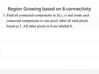 09/13/25 97
Region Growing based on 8-connectivity
1. Find all connected components in ( , ) and erode each
connected components to one pixel; label all such pixels
found as 1. All other pixels in S are labeled 0.
2. Form an image such that, a
Q
S x y
f t a pair of coordinates (x,y),
let ( , ) 1 if the is satisfied otherwise ( , ) 0.
3. Let be an image formed by appending to each seed point
in all the 1-value points in that are 8-con
Q Q
Q
f x y Q f x y
g
S f
 
nected to that
seed point.
4. Label each connencted component in g with a different region
label. This is the segmented image obtained by region growing.
 