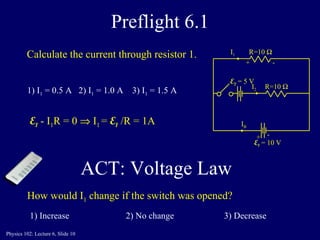 Preflight 6.1 R=10   E 1  = 10 V I B I 1 R=10   I 2 1) I 1  = 0.5 A  2) I 1  = 1.0 A  3) I 1  = 1.5 A   + - + - E 1   - I 1 R = 0    I 1  =  E 1   /R = 1A How would I 1  change if the switch was opened? E 2  = 5 V 1) Increase  2) No change     3) Decrease   Calculate the current through resistor 1. ACT: Voltage Law  
