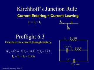 Kirchhoff’s Junction Rule Current Entering = Current Leaving I 1 I 2 I 3 I 1  = I 2  + I 3 1) I B  = 0.5 A  2) I B  = 1.0 A  3) I B  = 1.5 A   I B  = I 1  + I 2  = 1.5 A Calculate the current through battery. R=10   E 1  = 10 V I B I 1 E  = 5 V R=10   I 2 + - Preflight 6.3 