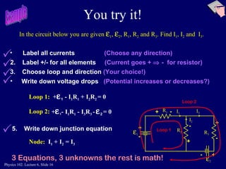 You try it! R 1 R 2 R 3 I 1 I 3 I 2 + - + + + Loop 1:  +  1   - I 1 R 1  +   I 2 R 2  = 0 Label all currents   (Choose any direction) 2.  Label +/- for all elements   (Current goes +    -  for resistor) 3.  Choose loop and direction   (Your choice!) Write down voltage drops   (Potential increases or decreases?) - - - Loop 2:  1 5.  Write down junction equation Node:   I 1  +   I 2  = I 3  2 3 Equations, 3 unknowns the rest is math! In the circuit below you are given   1 ,   2 , R 1 , R 2  and R 3 . Find I 1 , I 2  and  I 3 . Loop 1  + -   +  1 -   I 1 R 1  -   I 3 R 3  -    2   = 0   Example Loop 2 