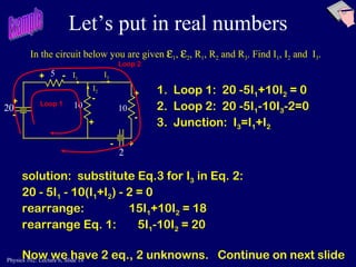 Let’s put in real numbers In the circuit below you are given   1 ,   2 , R 1 , R 2  and R 3 . Find I 1 , I 2  and  I 3 . Example 1.  Loop 1:  20 -5I 1 +10I 2  = 0 2.  Loop 2:  20 -5I 1 -10I 3 -2=0 3.  Junction:  I 3 =I 1 +I 2 solution:  substitute Eq.3 for I 3  in Eq. 2: 20 - 5I 1  - 10(I 1 +I 2 ) - 2 = 0 rearrange:  15I 1 +10I 2  = 18 rearrange Eq. 1:    5I 1 -10I 2  = 20 Now we have 2 eq., 2 unknowns.  Continue on next slide Loop 1 Loop 2  5 10 10 I 1 I 3 I 2 + - + + + - - -  + - 