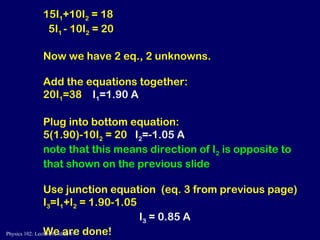 15I 1 +10I 2  = 18 5I 1  - 10I 2  = 20 Now we have 2 eq., 2 unknowns. Add the equations together: 20I 1 =38  I 1 =1.90 A Plug into bottom equation: 5(1.90)-10I 2  = 20  I 2 =-1.05 A  note that this means direction of I 2  is opposite to that shown on the previous slide Use junction equation  (eq. 3 from previous page) I 3 =I 1 +I 2  = 1.90-1.05  I 3  = 0.85 A We are done! 