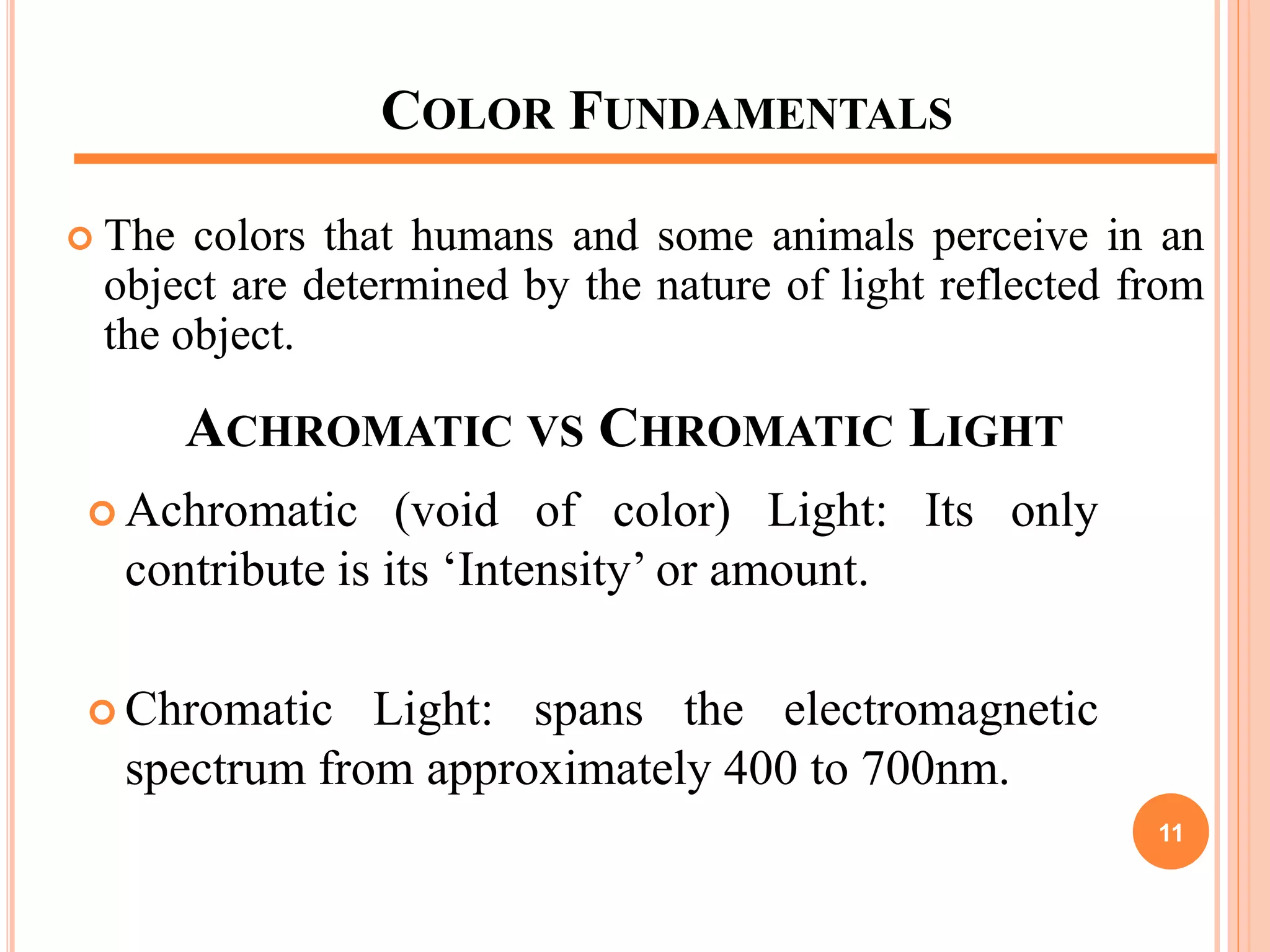 COLOR FUNDAMENTALS
 The colors that humans and some animals perceive in an
object are determined by the nature of light reflected from
the object.
ACHROMATIC VS CHROMATIC LIGHT
 Achromatic (void of color) Light: Its only
contribute is its ‘Intensity’ or amount.
 Chromatic Light: spans the electromagnetic
spectrum from approximately 400 to 700nm.
11
 