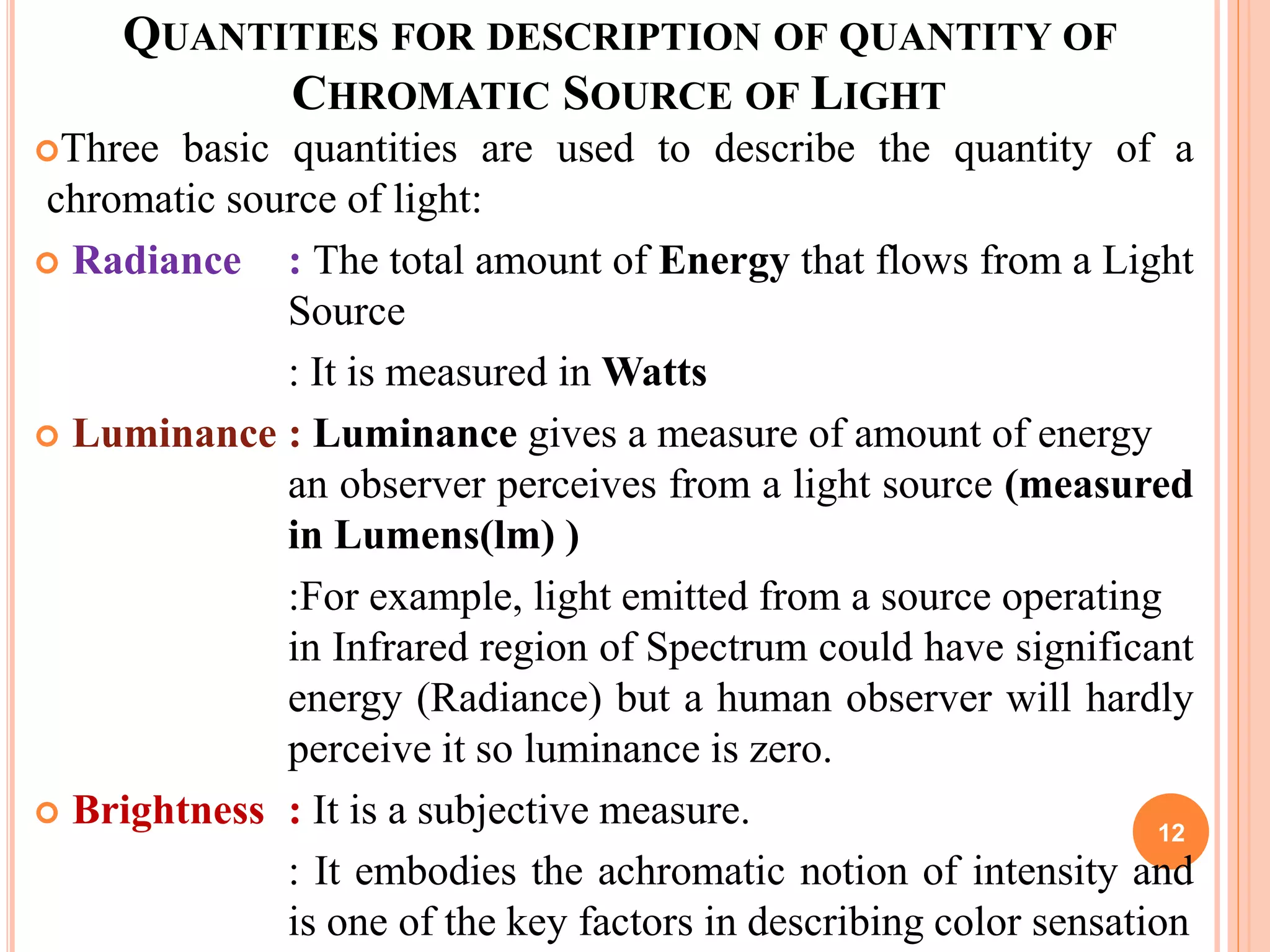 QUANTITIES FOR DESCRIPTION OF QUANTITY OF
CHROMATIC SOURCE OF LIGHT
Three basic quantities are used to describe the quantity of a
chromatic source of light:
 Radiance : The total amount of Energy that flows from a Light
Source
: It is measured in Watts
 Luminance : Luminance gives a measure of amount of energy
an observer perceives from a light source (measured
in Lumens(lm) )
:For example, light emitted from a source operating
in Infrared region of Spectrum could have significant
energy (Radiance) but a human observer will hardly
perceive it so luminance is zero.
 Brightness : It is a subjective measure.
: It embodies the achromatic notion of intensity and
is one of the key factors in describing color sensation
12
 
