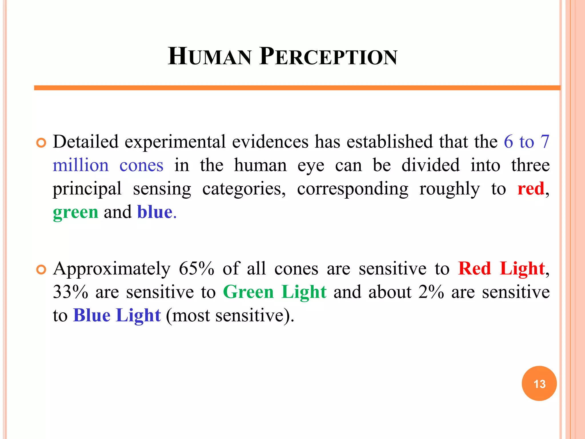 HUMAN PERCEPTION
 Detailed experimental evidences has established that the 6 to 7
million cones in the human eye can be divided into three
principal sensing categories, corresponding roughly to red,
green and blue.
 Approximately 65% of all cones are sensitive to Red Light,
33% are sensitive to Green Light and about 2% are sensitive
to Blue Light (most sensitive).
13
 