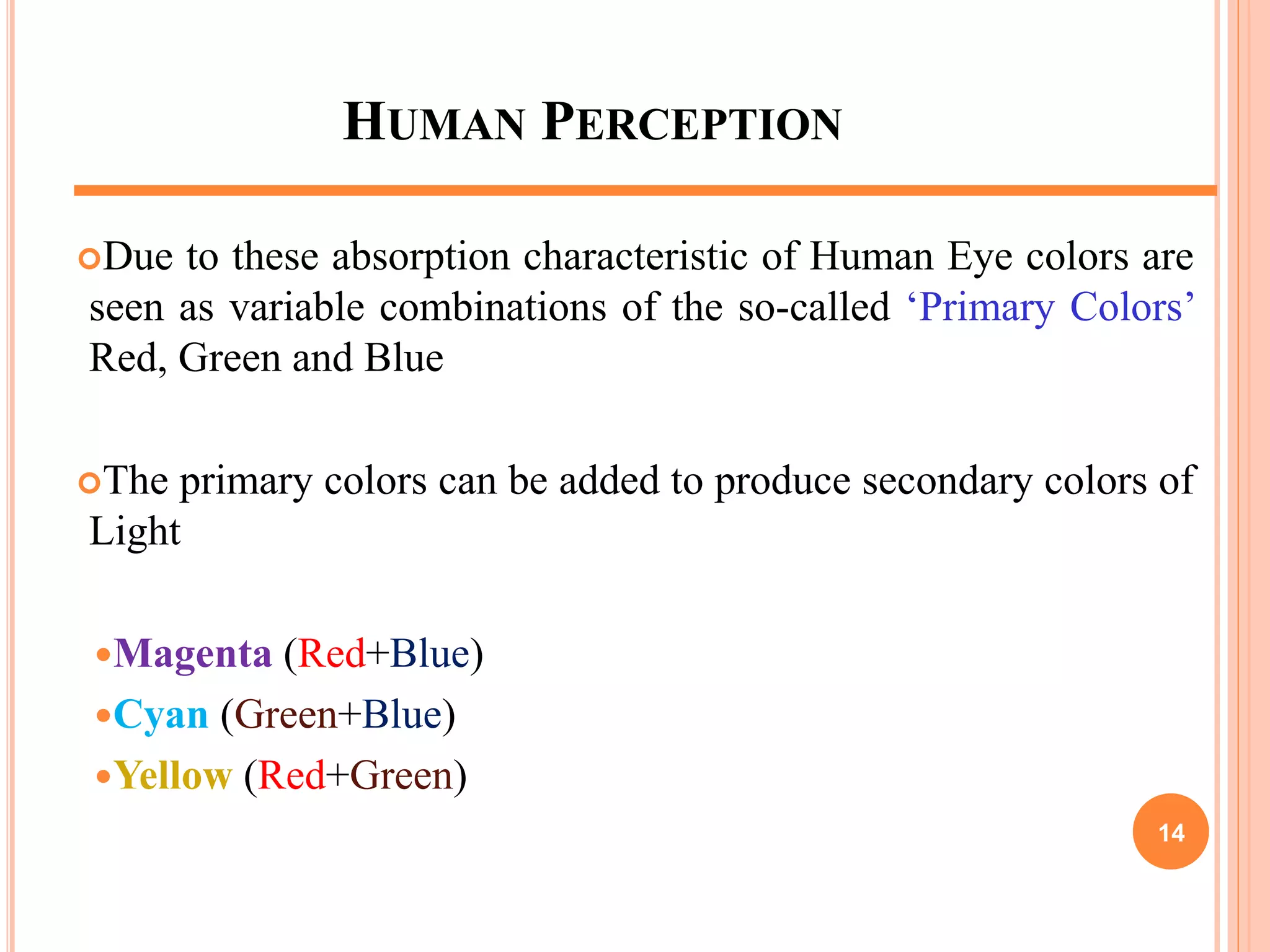 HUMAN PERCEPTION
Due to these absorption characteristic of Human Eye colors are
seen as variable combinations of the so-called ‘Primary Colors’
Red, Green and Blue
The primary colors can be added to produce secondary colors of
Light
Magenta (Red+Blue)
Cyan (Green+Blue)
Yellow (Red+Green)
14
 