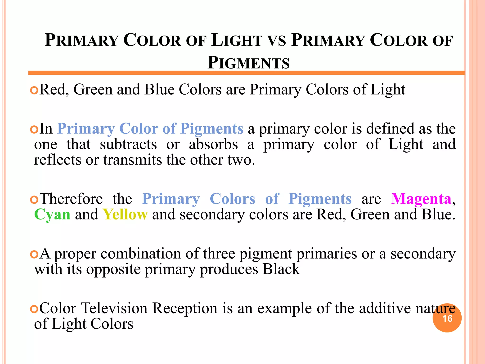 PRIMARY COLOR OF LIGHT VS PRIMARY COLOR OF
PIGMENTS
Red, Green and Blue Colors are Primary Colors of Light
In Primary Color of Pigments a primary color is defined as the
one that subtracts or absorbs a primary color of Light and
reflects or transmits the other two.
Therefore the Primary Colors of Pigments are Magenta,
Cyan and Yellow and secondary colors are Red, Green and Blue.
A proper combination of three pigment primaries or a secondary
with its opposite primary produces Black
Color Television Reception is an example of the additive nature
of Light Colors 16
 