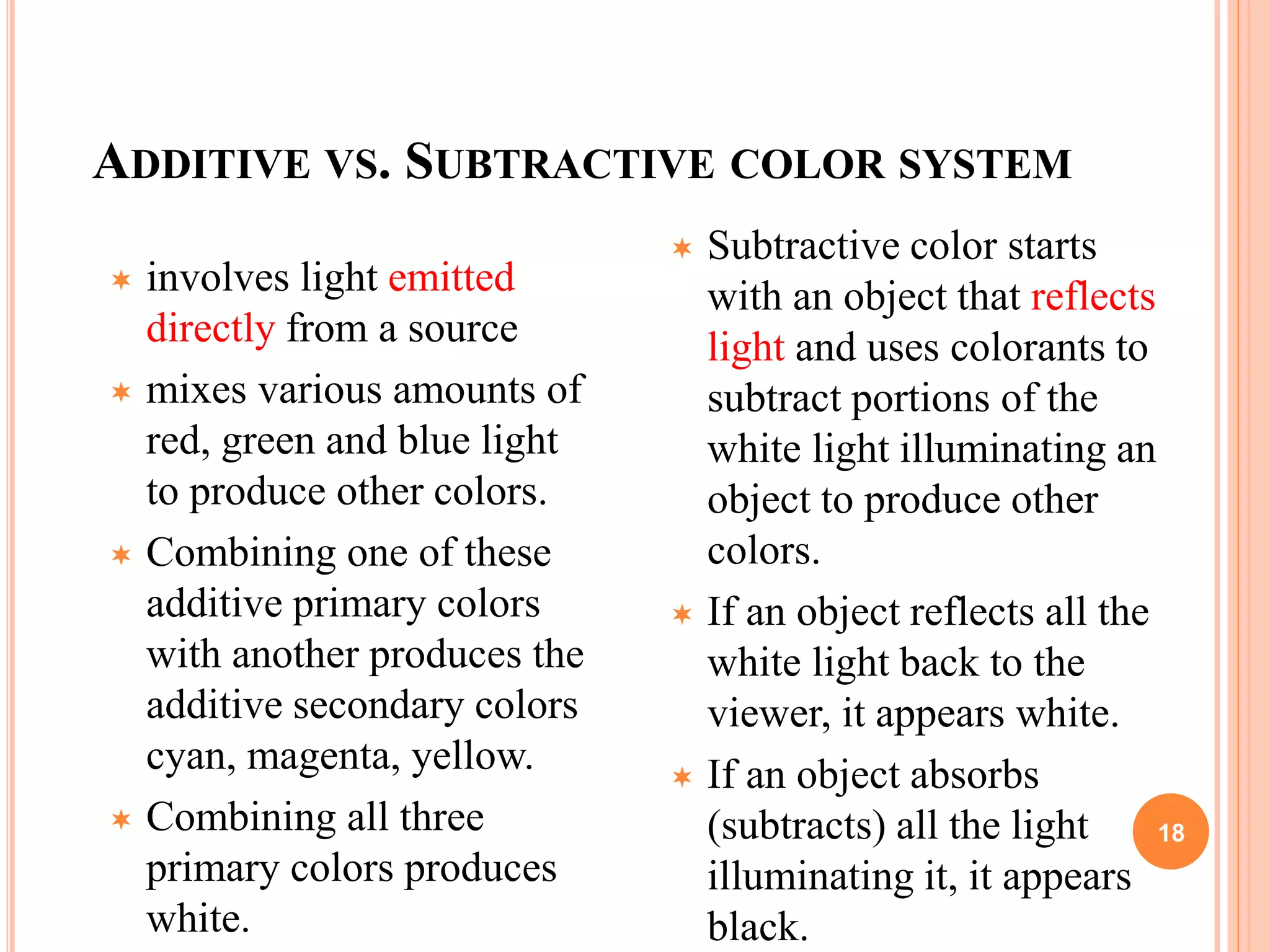18
ADDITIVE VS. SUBTRACTIVE COLOR SYSTEM
 involves light emitted
directly from a source
 mixes various amounts of
red, green and blue light
to produce other colors.
 Combining one of these
additive primary colors
with another produces the
additive secondary colors
cyan, magenta, yellow.
 Combining all three
primary colors produces
white.
 Subtractive color starts
with an object that reflects
light and uses colorants to
subtract portions of the
white light illuminating an
object to produce other
colors.
 If an object reflects all the
white light back to the
viewer, it appears white.
 If an object absorbs
(subtracts) all the light
illuminating it, it appears
black.
 