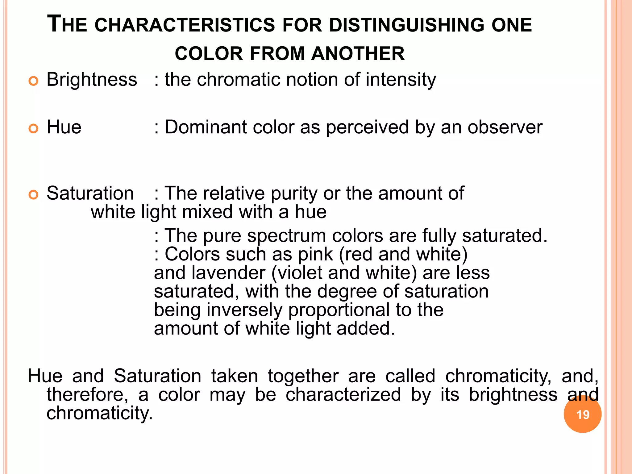 THE CHARACTERISTICS FOR DISTINGUISHING ONE
COLOR FROM ANOTHER
 Brightness : the chromatic notion of intensity
 Hue : Dominant color as perceived by an observer
 Saturation : The relative purity or the amount of
white light mixed with a hue
: The pure spectrum colors are fully saturated.
: Colors such as pink (red and white)
and lavender (violet and white) are less
saturated, with the degree of saturation
being inversely proportional to the
amount of white light added.
Hue and Saturation taken together are called chromaticity, and,
therefore, a color may be characterized by its brightness and
chromaticity. 19
 