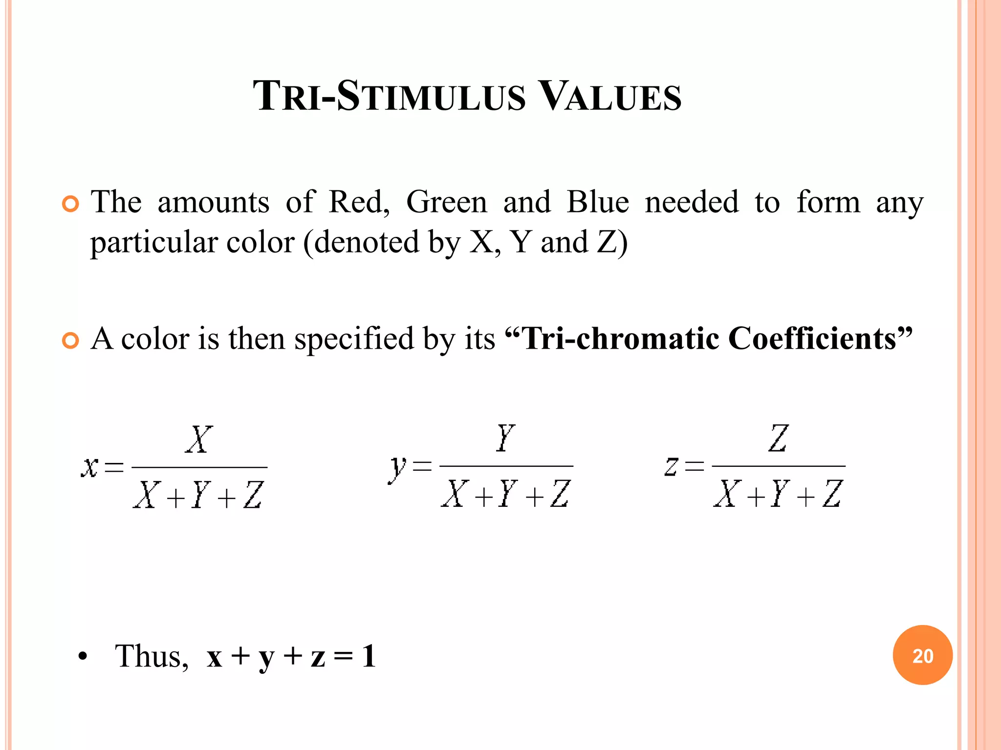 TRI-STIMULUS VALUES
 The amounts of Red, Green and Blue needed to form any
particular color (denoted by X, Y and Z)
 A color is then specified by its “Tri-chromatic Coefficients”
• Thus, x + y + z = 1 20
 