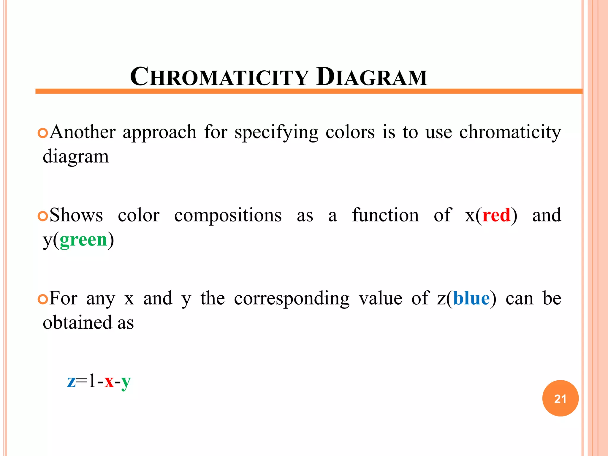 CHROMATICITY DIAGRAM
Another approach for specifying colors is to use chromaticity
diagram
Shows color compositions as a function of x(red) and
y(green)
For any x and y the corresponding value of z(blue) can be
obtained as
z=1-x-y
21
 