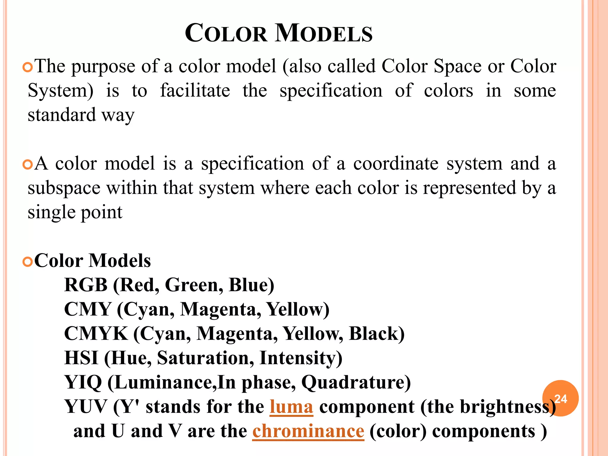 COLOR MODELS
The purpose of a color model (also called Color Space or Color
System) is to facilitate the specification of colors in some
standard way
A color model is a specification of a coordinate system and a
subspace within that system where each color is represented by a
single point
Color Models
RGB (Red, Green, Blue)
CMY (Cyan, Magenta, Yellow)
CMYK (Cyan, Magenta, Yellow, Black)
HSI (Hue, Saturation, Intensity)
YIQ (Luminance,In phase, Quadrature)
YUV (Y' stands for the luma component (the brightness)
and U and V are the chrominance (color) components )
24
 