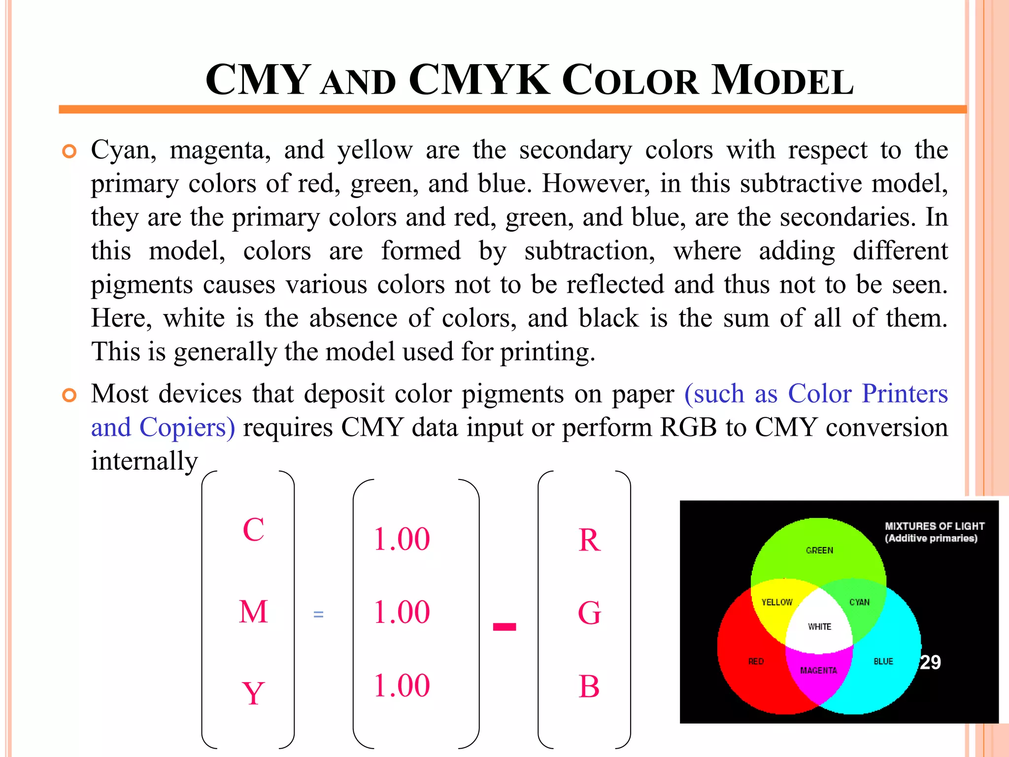 CMY AND CMYK COLOR MODEL
 Cyan, magenta, and yellow are the secondary colors with respect to the
primary colors of red, green, and blue. However, in this subtractive model,
they are the primary colors and red, green, and blue, are the secondaries. In
this model, colors are formed by subtraction, where adding different
pigments causes various colors not to be reflected and thus not to be seen.
Here, white is the absence of colors, and black is the sum of all of them.
This is generally the model used for printing.
 Most devices that deposit color pigments on paper (such as Color Printers
and Copiers) requires CMY data input or perform RGB to CMY conversion
internally
C
M
Y
=
1.00
1.00
1.00
-
R
G
B
29
 