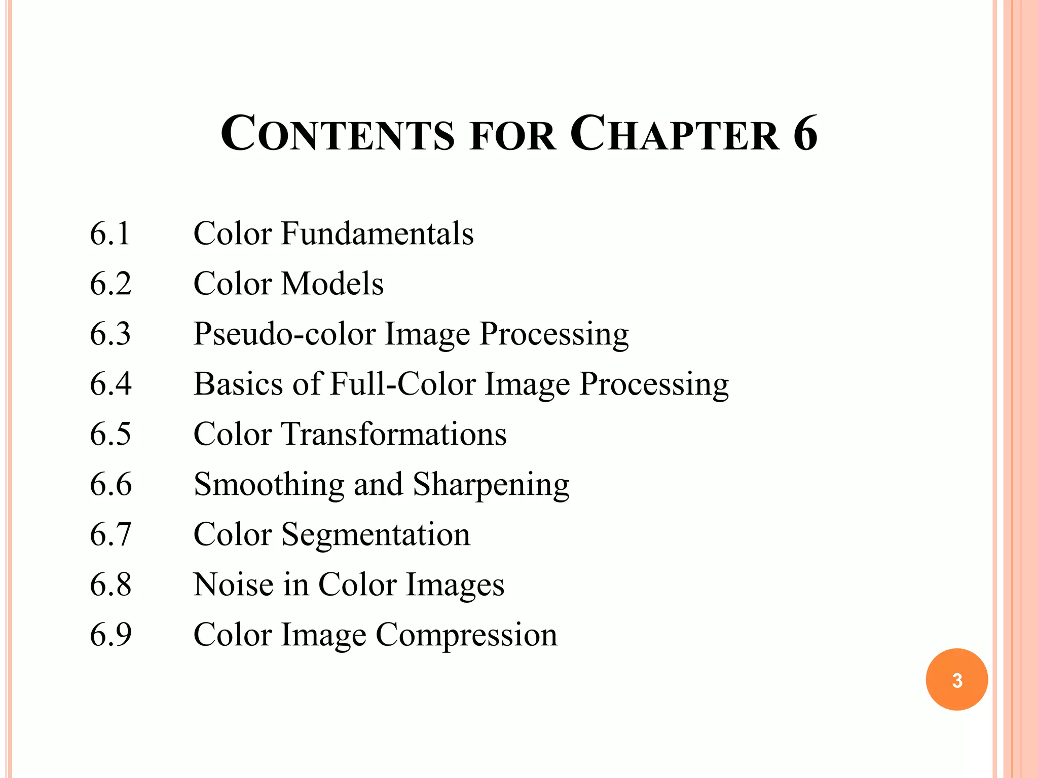 CONTENTS FOR CHAPTER 6
6.1 Color Fundamentals
6.2 Color Models
6.3 Pseudo-color Image Processing
6.4 Basics of Full-Color Image Processing
6.5 Color Transformations
6.6 Smoothing and Sharpening
6.7 Color Segmentation
6.8 Noise in Color Images
6.9 Color Image Compression
3
 