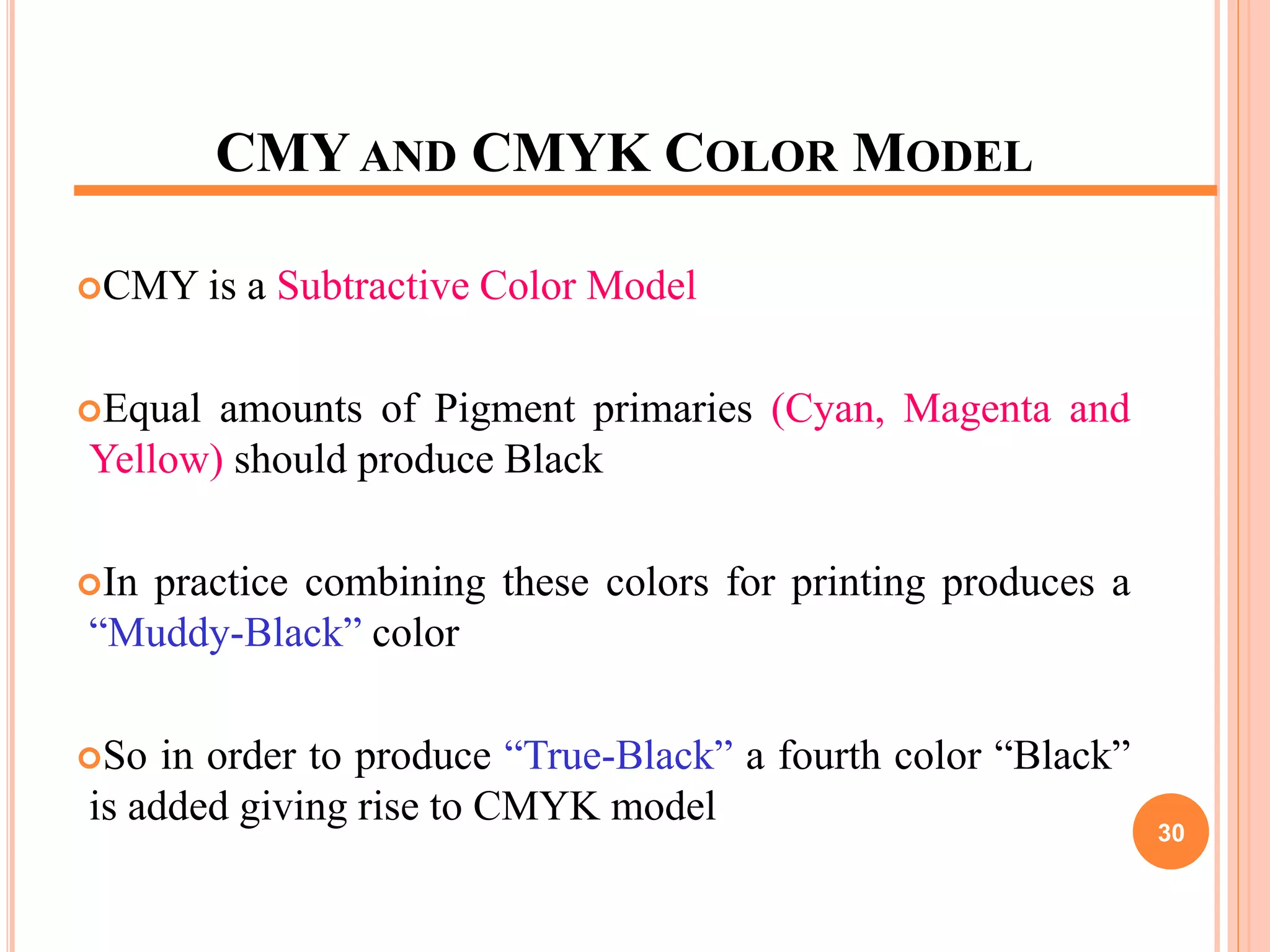CMY AND CMYK COLOR MODEL
CMY is a Subtractive Color Model
Equal amounts of Pigment primaries (Cyan, Magenta and
Yellow) should produce Black
In practice combining these colors for printing produces a
“Muddy-Black” color
So in order to produce “True-Black” a fourth color “Black”
is added giving rise to CMYK model
30
 