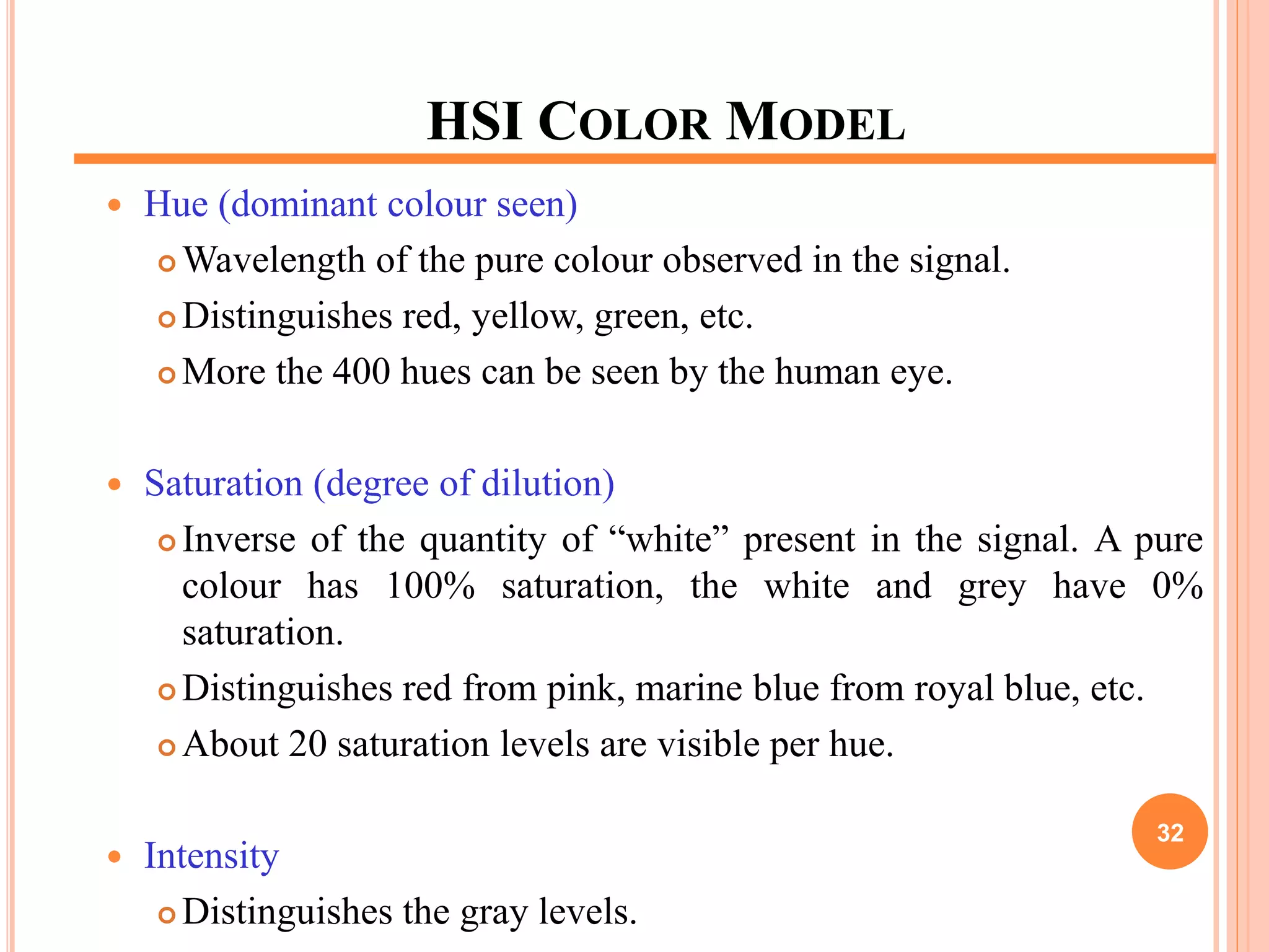 HSI COLOR MODEL
 Hue (dominant colour seen)
 Wavelength of the pure colour observed in the signal.
 Distinguishes red, yellow, green, etc.
 More the 400 hues can be seen by the human eye.
 Saturation (degree of dilution)
 Inverse of the quantity of “white” present in the signal. A pure
colour has 100% saturation, the white and grey have 0%
saturation.
 Distinguishes red from pink, marine blue from royal blue, etc.
 About 20 saturation levels are visible per hue.
 Intensity
 Distinguishes the gray levels.
32
 