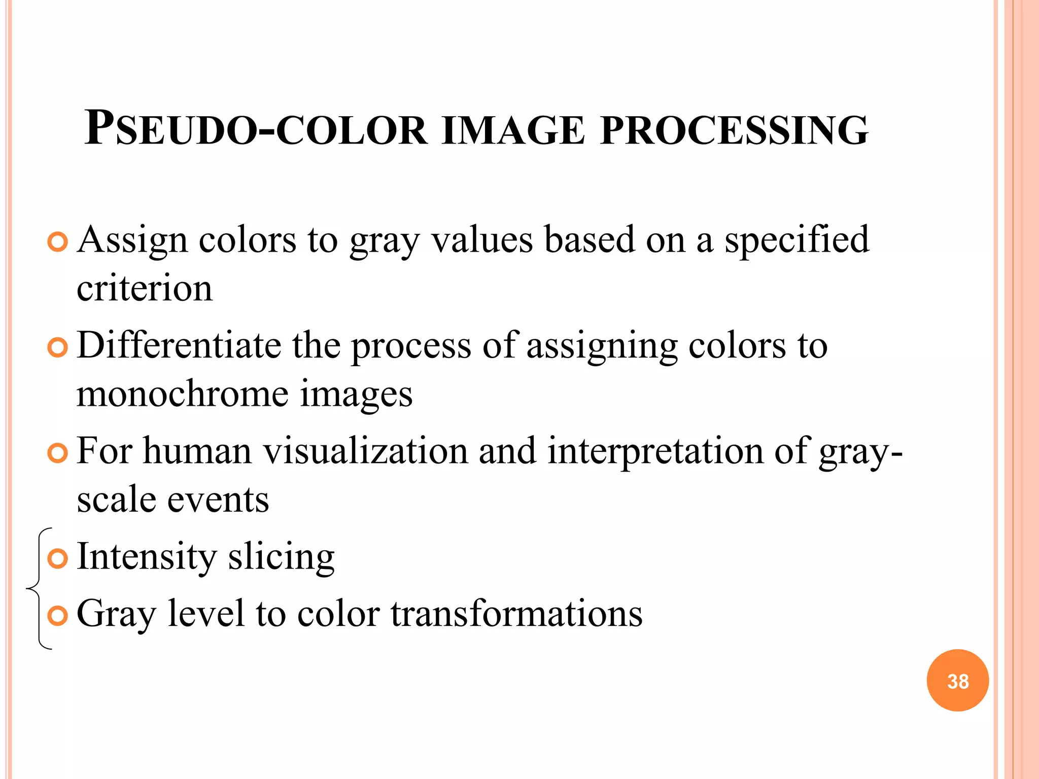 PSEUDO-COLOR IMAGE PROCESSING
 Assign colors to gray values based on a specified
criterion
 Differentiate the process of assigning colors to
monochrome images
 For human visualization and interpretation of gray-
scale events
 Intensity slicing
 Gray level to color transformations
38
 