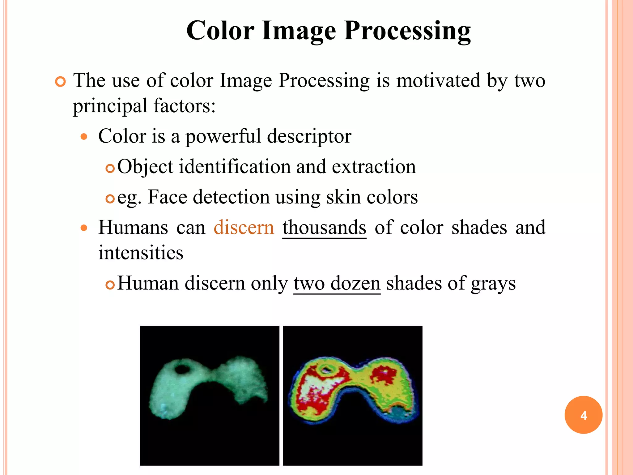  The use of color Image Processing is motivated by two
principal factors:
 Color is a powerful descriptor
Object identification and extraction
eg. Face detection using skin colors
 Humans can discern thousands of color shades and
intensities
Human discern only two dozen shades of grays
Color Image Processing
4
 